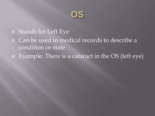 OSStands for Left EyeCan be used in medical records to describe a condition or stateExample: There is a cataract in the OS (left eye)