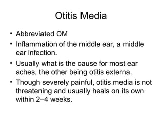 Otitis Media
• Abbreviated OM
• Inflammation of the middle ear, a middle
ear infection.
• Usually what is the cause for most ear
aches, the other being otitis externa.
• Though severely painful, otitis media is not
threatening and usually heals on its own
within 2–4 weeks.
 