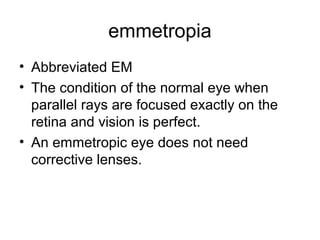 emmetropia
• Abbreviated EM
• The condition of the normal eye when
parallel rays are focused exactly on the
retina and vision is perfect.
• An emmetropic eye does not need
corrective lenses.
 