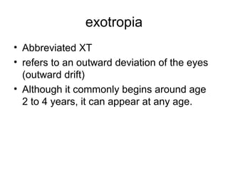 exotropia
• Abbreviated XT
• refers to an outward deviation of the eyes
(outward drift)
• Although it commonly begins around age
2 to 4 years, it can appear at any age.
 
