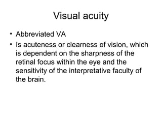 Visual acuity
• Abbreviated VA
• Is acuteness or clearness of vision, which
is dependent on the sharpness of the
retinal focus within the eye and the
sensitivity of the interpretative faculty of
the brain.
 