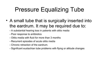 Pressure Equalizing Tube
• A small tube that is surgically inserted into
the eardrum. It may be required due to:
- A substantial hearing loss in patients with otitis media
- Poor response to antibiotics
- Otitis media with fluid for more than 3 months
- Recurrent episodes of acute otitis media
- Chronic retraction of the eardrum.
- Significant eustachian tube problems with flying or altitude changes
 