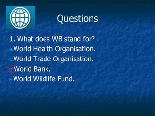 Questions 1. What does WB stand for? World Health Organisation. World Trade Organisation. World Bank. World Wildlife Fund. 