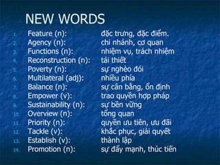NEW WORDS Feature (n):  đặc trưng, đặc điểm. Agency (n): chi nhánh, cơ quan Functions (n): nhiệm vụ, trách nhiệm Reconstruction (n): tái thiết Poverty (n): sự nghèo đói Multilateral (adj): nhiều phía Balance (n): sự cân bằng, ổn định Empower (v): trao quyền hợp pháp  Sustainability (n): sự bền vững Overview (n):  tổng quan Priority (n): quyền ưu tiên, ưu đãi Tackle (v): khắc phục, giải quyết Establish (v): thành lập Promotion (n): sự đẩy mạnh, thúc tiến 
