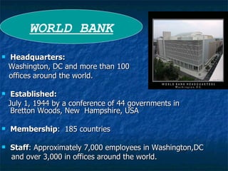Headquarters:  Washington, DC and more than 100 offices around the world. Established:  July 1, 1944 by a conference of 44 governments in  Bretton Woods, New  Hampshire, USA Membership :  185 countries Staff : Approximately 7,000 employees in Washington,DC  and over 3,000 in offices around the world. WORLD BANK 