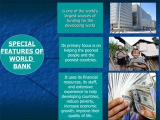 is one of the world’s largest sources of funding for the developing world Its primary focus is on helping the poorest people and the poorest countries. It uses its financial resources, its staff, and extensive experience to help developing countries, reduce poverty, increase economic growth, improve their quality of life. SPECIAL FEATURES OF WORLD  BANK 