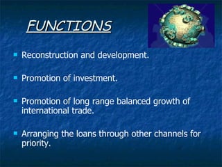 FUNCTIONS Reconstruction and development. Promotion of investment. Promotion of long range balanced growth of international trade. Arranging the loans through other channels for priority. 