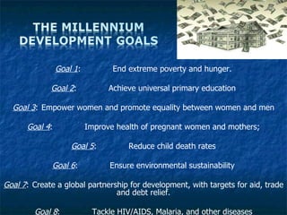 Goal 1 :  End extreme poverty and hunger. Goal 2 :  Achieve universal primary education Goal 3 :  Empower women and promote equality between women and men Goal 4 :  Improve health of pregnant women and mothers; Goal 5 :  Reduce child death rates Goal 6 :  Ensure environmental sustainability Goal 7 :  Create a global partnership for development, with targets for aid, trade and debt relief. Goal 8 :  Tackle HIV/AIDS, Malaria, and other diseases 