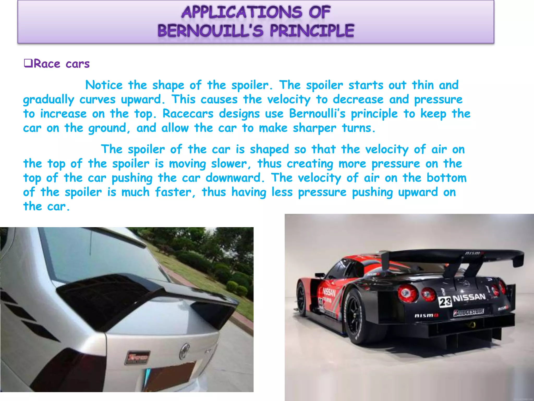Race cars
Notice the shape of the spoiler. The spoiler starts out thin and
gradually curves upward. This causes the velocity to decrease and pressure
to increase on the top. Racecars designs use Bernoulli’s principle to keep the
car on the ground, and allow the car to make sharper turns.
The spoiler of the car is shaped so that the velocity of air on
the top of the spoiler is moving slower, thus creating more pressure on the
top of the car pushing the car downward. The velocity of air on the bottom
of the spoiler is much faster, thus having less pressure pushing upward on
the car.

 