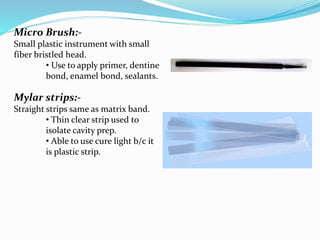 Micro Brush:-
Small plastic instrument with small
fiber bristled head.
• Use to apply primer, dentine
bond, enamel bond, sealants.
Mylar strips:-
Straight strips same as matrix band.
• Thin clear strip used to
isolate cavity prep.
• Able to use cure light b/c it
is plastic strip.
 
