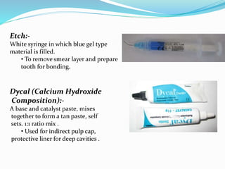Etch:-
White syringe in which blue gel type
material is filled.
• To remove smear layer and prepare
tooth for bonding.
Dycal (Calcium Hydroxide
Composition):-
A base and catalyst paste, mixes
together to form a tan paste, self
sets. 1:1 ratio mix .
• Used for indirect pulp cap,
protective liner for deep cavities .
 