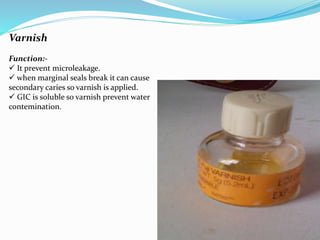 Varnish
Function:-
 It prevent microleakage.
 when marginal seals break it can cause
secondary caries so varnish is applied.
 GIC is soluble so varnish prevent water
contemination.
 