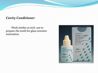 Cavity Conditioner
Work similar as etch, use to
prepare the tooth for glass ionomer
restoration.
 