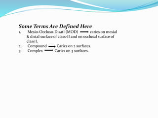 Some Terms Are Defined Here
1. Mesio-Occlus0-Disatl (MOD) caries on mesial
& distal surface of class-II and on occlusal surface of
class I.
2. Compound Caries on 2 surfaces.
3. Complex Caries on 3 surfaces.
 