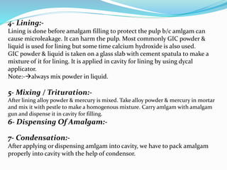 4- Lining:-
Lining is done before amalgam filling to protect the pulp b/c amlgam can
cause microleakage. It can harm the pulp. Most commonly GIC powder &
liquid is used for lining but some time calcium hydroxide is also used.
GIC powder & liquid is taken on a glass slab with cement spatula to make a
mixture of it for lining. It is applied in cavity for lining by using dycal
applicator.
Note:-always mix powder in liquid.
5- Mixing / Trituration:-
After lining alloy powder & mercury is mixed. Take alloy powder & mercury in mortar
and mix it with pestle to make a homogenous mixture. Carry amlgam with amalgam
gun and dispense it in cavity for filling.
6- Dispensing Of Amalgam:-
7- Condensation:-
After applying or dispensing amlgam into cavity, we have to pack amalgam
properly into cavity with the help of condensor.
 
