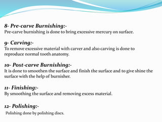 8- Pre-carve Burnishing:-
Pre-carve burnishing is done to bring excessive mercury on surface.
9- Carving:-
To remove excessive material with carver and also carving is done to
reproduce normal tooth anatomy.
10- Post-carve Burnishing:-
It is done to smoothen the surface and finish the surface and to give shine the
surface with the help of burnisher.
11- Finishing:-
By smoothing the surface and removing excess material.
12- Polishing:-
Polishing done by polishing discs.
 