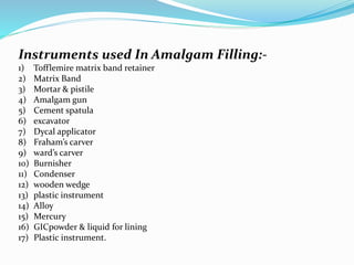 Instruments used In Amalgam Filling:-
1) Tofflemire matrix band retainer
2) Matrix Band
3) Mortar & pistile
4) Amalgam gun
5) Cement spatula
6) excavator
7) Dycal applicator
8) Fraham’s carver
9) ward’s carver
10) Burnisher
11) Condenser
12) wooden wedge
13) plastic instrument
14) Alloy
15) Mercury
16) GICpowder & liquid for lining
17) Plastic instrument.
 