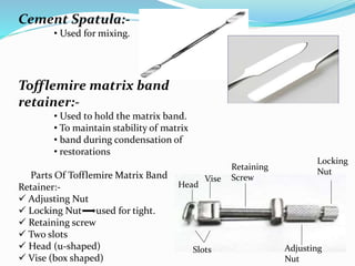 Cement Spatula:-
• Used for mixing.
Tofflemire matrix band
retainer:-
• Used to hold the matrix band.
• To maintain stability of matrix
• band during condensation of
• restorations
Parts Of Tofflemire Matrix Band
Retainer:-
 Adjusting Nut
 Locking Nut used for tight.
 Retaining screw
 Two slots
 Head (u-shaped)
 Vise (box shaped)
Locking
Nut
Adjusting
Nut
Slots
Head
Vise
Retaining
Screw
 