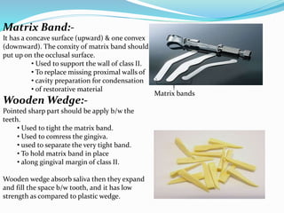 Matrix Band:-
It has a concave surface (upward) & one convex
(downward). The conxity of matrix band should
put up on the occlusal surface.
• Used to support the wall of class II.
• To replace missing proximal walls of
• cavity preparation for condensation
• of restorative material
Wooden Wedge:-
Pointed sharp part should be apply b/w the
teeth.
• Used to tight the matrix band.
• Used to comress the gingiva.
• used to separate the very tight band.
• To hold matrix band in place
• along gingival margin of class II.
Wooden wedge absorb saliva then they expand
and fill the space b/w tooth, and it has low
strength as compared to plastic wedge.
Matrix bands
 
