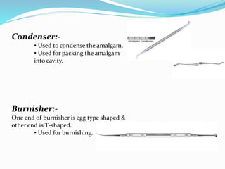 Condenser:-
• Used to condense the amalgam.
• Used for packing the amalgam
into cavity.
Burnisher:-
One end of burnisher is egg type shaped &
other end is T-shaped.
• Used for burnishing.
 
