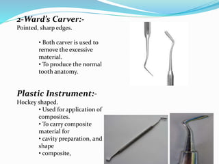 2-Ward’s Carver:-
Pointed, sharp edges.
• Both carver is used to
remove the excessive
material.
• To produce the normal
tooth anatomy.
Plastic Instrument:-
Hockey shaped.
• Used for application of
composites.
• To carry composite
material for
• cavity preparation, and
shape
• composite,
 