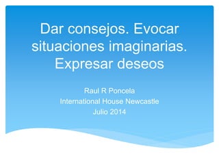 Dar consejos. Evocar 
situaciones imaginarias. 
Expresar deseos 
Raul R Poncela 
International House Newcastle 
Julio 2014 
 
