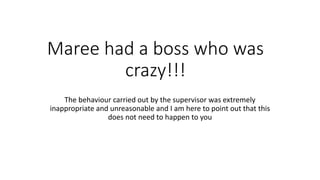 Maree had a boss who was 
crazy!!! 
The behaviour carried out by the supervisor was extremely 
inappropriate and unreasonable and I am here to point out that this 
does not need to happen to you 
 