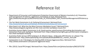 Reference list 
• Department of Consumer and Employment Protection Government of Western Australia (n.d). Prevention 
and management of violence, aggression and bullying at work. Retrieved from: 
http://www.dmp.wa.gov.au/documents/Code_of_Practice/MSH_COP_PreventionManagementOfViolence.p 
df 
• The Fair Work Commission (n.d). Bullying & harassment. Retrieved from: 
http://www.fairwork.gov.au/employee-entitlements/bullying-and-harrassment 
• Wise Geek (n.d). What Are the Most Common Workplace Issues?. Retrieved from: 
http://www.wisegeek.org/what-are-the-most-common-workplace-issues.htm 
• Australian Human Rights Commission (n.d). Good practice, good business Eliminating discrimination and 
harassment from your workplace. Retrieved from: https://www.humanrights.gov.au/information-employers-fact- 
sheet-workplace-bullying 
• Australian Public Service (APS) bullying (n.d) .Maree’s Story – A Neurotic APS Director on a Power Trip. 
Retrieved from: http://www.apsbullying.com/uploads/8/9/6/8/8968132/_marees_story.pdf 
• Careerealism (n.d). 9 Strategies For Dealing With A Passive Aggressive Boss. Retrieved from: 
http://www.careerealism.com/passive-aggressive-boss/ 
• flikr. (2013). Social PR (image). Retrieved from: https://www.flickr.com/photos/socialprro/8421075579/ 
