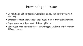 Preventing the issue 
• By handing out booklets on workplace behaviour before you start 
working 
• Employees must know about their rights before they start working 
• Supervisors must be aware of their rights too 
• Looking at online sites such as: fairwork.gov, Department of Human 
Affairs.com.au 
 