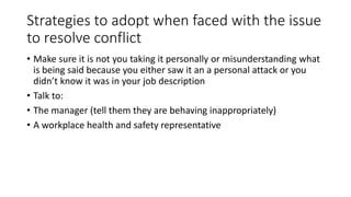 Strategies to adopt when faced with the issue 
to resolve conflict 
• Make sure it is not you taking it personally or misunderstanding what 
is being said because you either saw it an a personal attack or you 
didn’t know it was in your job description 
• Talk to: 
• The manager (tell them they are behaving inappropriately) 
• A workplace health and safety representative 
 