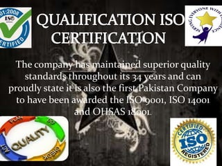 The company has maintained superior quality
standards throughout its 34 years and can
proudly state it is also the first Pakistan Company
to have been awarded the ISO 9001, ISO 14001
and OHSAS 18001.
 