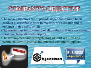 •The main Objectives are to provide dependable and reliable
product at reasonable price to majority of Pakistanis and to
enhance their quality of Life.
•The continuous improvement of all product and services through
total involvement of employee’s.
•The development and strengthening of joint ventures and
partnerships with eternal and internal customer suppliers.
 