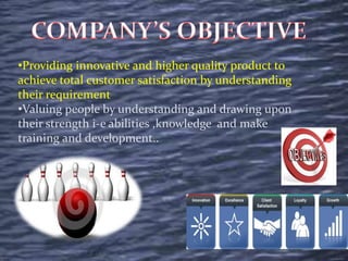 •Providing innovative and higher quality product to
achieve total customer satisfaction by understanding
their requirement
•Valuing people by understanding and drawing upon
their strength i-e abilities ,knowledge and make
training and development..
 