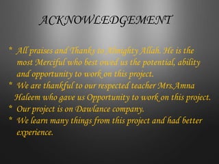 ACKNOWLEDGEMENT
* All praises and Thanks to Almighty Allah. He is the
most Merciful who best owed us the potential, ability
and opportunity to work on this project.
* We are thankful to our respected teacher Mrs.Amna
Haleem who gave us Opportunity to work on this project.
* Our project is on Dawlance company.
* We learn many things from this project and had better
experience.
 
