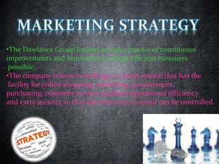 •The Dawlance Group limited is in the process of continuous
improvements and innovation to adopt efficient measures
possible.
•The company is keen to re design a robust system that has the
facility for online shopping, marketing, procurement,
purchasing, customer service, excellent operational efficiency
and extra security so that the extra cost incurred can be controlled.
 
