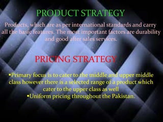 PRODUCT STRATEGY
Products, which are as per international standards and carry
all the basic features. The most important factors are durability
and good after sales services.
PRICING STRATEGY
Primary focus is to cater to the middle and upper middle
class however there is a selected range of a product which
cater to the upper class as well
Uniform pricing throughout the Pakistan.
 