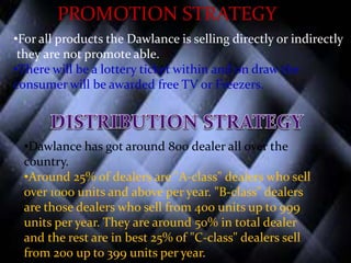 PROMOTION STRATEGY
•For all products the Dawlance is selling directly or indirectly
they are not promote able.
•There will be a lottery ticket within and on draw the
consumer will be awarded free TV or Freezers.
•Dawlance has got around 800 dealer all over the
country.
•Around 25% of dealers are "A-class" dealers who sell
over 1000 units and above per year. "B-class" dealers
are those dealers who sell from 400 units up to 999
units per year. They are around 50% in total dealer
and the rest are in best 25% of "C-class" dealers sell
from 200 up to 399 units per year.
 