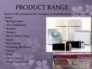 PRODUCT RANGE
Some of the products the company is manufacturing are given as
below:
* Refrigerators
* Air conditioner
* Roaster
* Toaster
* Micro Wave Oven
* Juicer
* Televisions
* Washing Machines
* Dryers
* Irons
* Deep Freezer
* Small Appliances
 