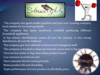 * The company has good market position and turn over. Leading company
local market for its existing brands.
*The company has latest machinery available producing different
household appliances.
*It has sixteen distributions centre all over the country. A very strong
distribution all over the Pakistan.
*The company got very talented technical and managerial staff.
*The company is located in main city Karachi, more near to big markets.
*Own service center in big cities where product lunch.
*Low turnover at technical side.
*Have customer list for existing brands.
*Better product life and durability.
*Super performance of every product at affordable price.
 
