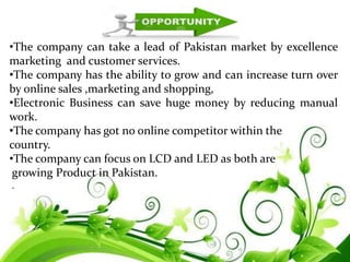 •The company can take a lead of Pakistan market by excellence
marketing and customer services.
•The company has the ability to grow and can increase turn over
by online sales ,marketing and shopping,
•Electronic Business can save huge money by reducing manual
work.
•The company has got no online competitor within the
country.
•The company can focus on LCD and LED as both are
growing Product in Pakistan.
.
 