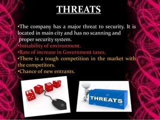 THREATS
•The company has a major threat to security. It is
located in main city and has no scanning and
proper security system.
•Instability of environment.
•Rate of increase in Government taxes.
•There is a tough competition in the market with
the competitors.
•Chance of new entrants.
 