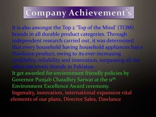 It is also amongst the Top 2 ‘Top of the Mind' (TOM)
brands in all durable product categories. Through
independent research carried out, it was determined
that every household having household appliances has a
Dawlance product, owing to its ever-increasing
credibility, reliability and innovation, surpassing all the
other electronic brands in Pakistan.
It get awarded for environment friendly policies by
Governor Punjab Chaudhry Sarwar at the 11th
Environment Excellence Award ceremony.
Ingenuity, innovation, international expansion vital
elements of our plans, Director Sales, Dawlance
 