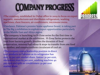 •Dawlance, Pakistan's premier home appliance brand, is taking part
in The Big 5 exhibition to explore export opportunities particularly
in the Middle East and Africa region
•The company, established its Dubai office in 2009 to focus on export
segment, manufactures and distributes refrigerators, washing
machines, chest freezers, air conditioners, microwave ovens.
•The company is launching its H-Zone series for the first time in
international market at the exhibition. H-Zone Series protects the
food from bacteria growth, doubles the duration of food
preservation, removes bad odour & stops its transfer from one food
to another, and ensures uniform circulation of cool air.
•The company enjoys leadership position in direct
cool products in Pakistan as its refrigerator has
over 70 per cent market share, freezer 30 per cent,
microwave oven 65 per cent, washing machine 40
per cent and split air conditioners 30 per cent
market share.
 