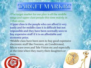 •The target market for our plan is all the middle
range and upper class people this time mainly in
Urban areas.
•Upper class is the people who can afford it very
easily and for middle class it is difficult but not
impossible and they have been normally seen to
buy expensive stuff if it is on affordable and
economic price.
•Middle class have been seen to buy good expensive
electronic stuff like Freezers, air Conditioned,
Micro wave oven and Tele Vision etc and especially
at the time when they marry their daughters or
sons.
 
