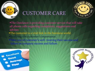 CUSTOMER CARE
The customer is a vital link in the business world.
Realizing the customer’s importance.
Take care of customer’s well- treating their success and
failure as company success and failure.
The Dawlance is providing customer service that will take
all phone calls regarding complaints, suggestions and
advices
 