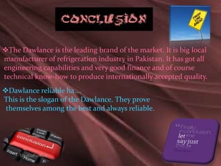 The Dawlance is the leading brand of the market. It is big local
manufacturer of refrigeration industry in Pakistan. It has got all
engineering capabilities and very good finance and of course
technical know-how to produce internationally accepted quality.
Dawlance reliable ha….
This is the slogan of the Dawlance. They prove
themselves among the best and always reliable.
 
