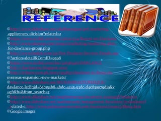 ©http://www.slideshare.net/aliabbasrajput/pel-marketing-
applicences-division?related=2
©https://www.scribd.com/doc/136720374/Report-on-Dawlance
©http://www.ukessays.com/essays/marketing/marketing-plan-
for-dawlance-group.php
©http://www.findpk.com/yp/Hot-Products-Services-Details.asp
©?action=detail&ComID=9598
©https://www.scribd.com/doc/32636546/DAWLANCE
©http://dawlancese.blogspot.com/
©http://tribune.com.pk/story/593837/dawlance-to-focus-on-
overseas-expansion-new-markets/
©http://www.slideshare.net/MUHAMMADTOFEEQUE/
dawlance-lcd?qid=8ab15ab8-4bdc-4e45-93dc-d4e83a079d19&v
=qf1&b=&from_search=3
©http://www.slideshare.net/naqibreman59/document-20405958?related=1
©http://www.slideshare.net/saadmunami/management-functions-in-dawlance?
related=1 http://www.pakistaneconomist.com/issue2002/issue23/f&m4.htm
©Google images
 