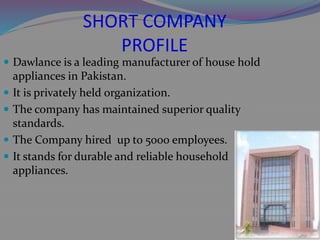 SHORT COMPANY
PROFILE
 Dawlance is a leading manufacturer of house hold
appliances in Pakistan.
 It is privately held organization.
 The company has maintained superior quality
standards.
 The Company hired up to 5000 employees.
 It stands for durable and reliable household
appliances.
 
