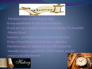 • Dawlance was established in 1980.
•It was established by Mr.Dawood Bashir.
•It was set up in Karachi Clifton Steel Bridge,Dr.Ziauddin
Ahmed Road.
•Industry was based on Consumer Electronics.
•It has a long history of more than 3 decades.
•Dawlance has the largest set up with respect to
manufacturing capabilities, retail outlets, service
centers and distributors.
 