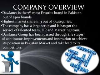 COMPANY OVERVIEW
•Dawlance is the 7th most Favorite brand in Pakistan
out of 3500 brands.
•Highest market share in 3 out of 5 categories.
•The company has a large setup and is has got the
service of talented team, HR and Marketing team.
•Dawlance Group has been passed through the stages
of continuous improvements and innovation to achieve
its position in Pakistan Market and take lead to its
competitors.
 
